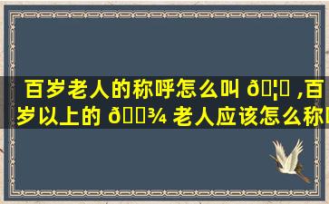 百岁老人的称呼怎么叫 🦄 ,百岁以上的 🌾 老人应该怎么称呼